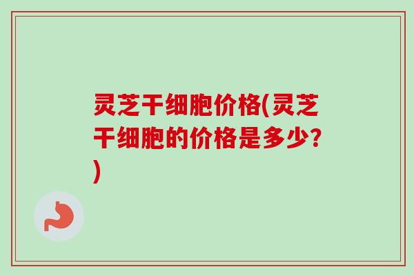 灵芝干细胞价格(灵芝干细胞的价格是多少？)-第1张图片-卓越灵芝孢子粉