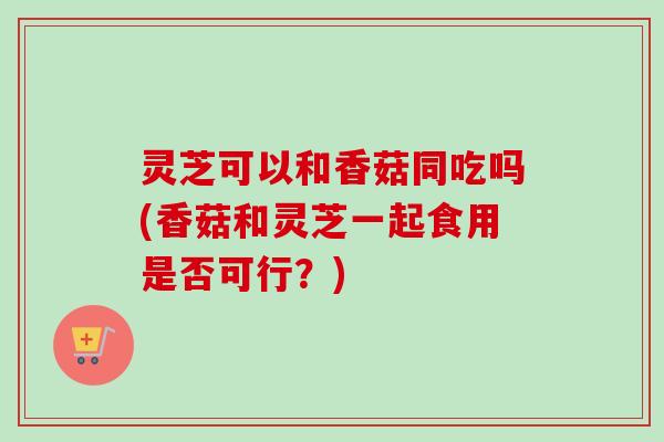 灵芝可以和香菇同吃吗(香菇和灵芝一起食用是否可行?)-第1张图片-卓越灵芝孢子粉 灵芝可以和香菇同吃吗(香菇和灵芝一起食用是否可行?)-第1张图片-卓越灵芝孢子粉
