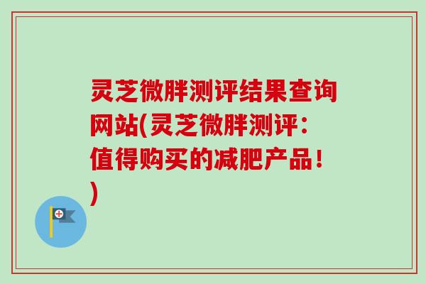 灵芝微胖测评结果查询网站(灵芝微胖测评:值得购买的减肥产品!)-第1张图片-卓越灵芝孢子粉 灵芝微胖测评结果查询网站(灵芝微胖测评:值得购买的减肥产品!)-第1张图片-卓越灵芝孢子粉