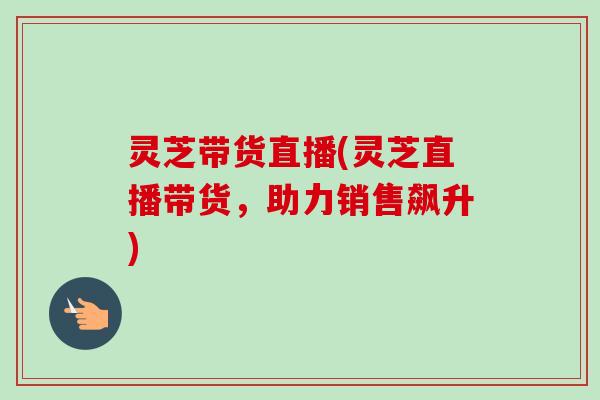 灵芝带货直播(灵芝直播带货,助力销售飙升)-第1张图片-卓越灵芝孢子粉 灵芝带货直播(灵芝直播带货,助力销售飙升)-第1张图片-卓越灵芝孢子粉