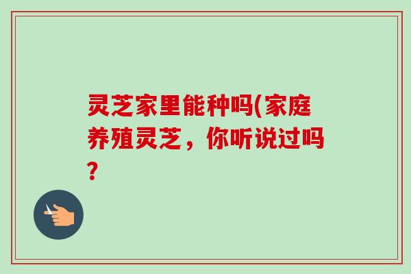 灵芝家里能种吗(家庭养殖灵芝,你听说过吗?-第1张图片-卓越灵芝孢子粉 灵芝家里能种吗(家庭养殖灵芝,你听说过吗?-第1张图片-卓越灵芝孢子粉