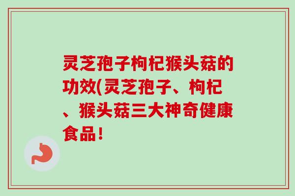 灵芝孢子枸杞猴头菇的功效(灵芝孢子、枸杞、猴头菇三大神奇健康食品！-第1张图片-卓越灵芝孢子粉