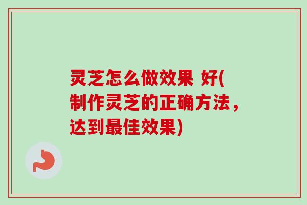 灵芝怎么做效果 好(制作灵芝的正确方法，达到最佳效果)-第1张图片-卓越灵芝孢子粉