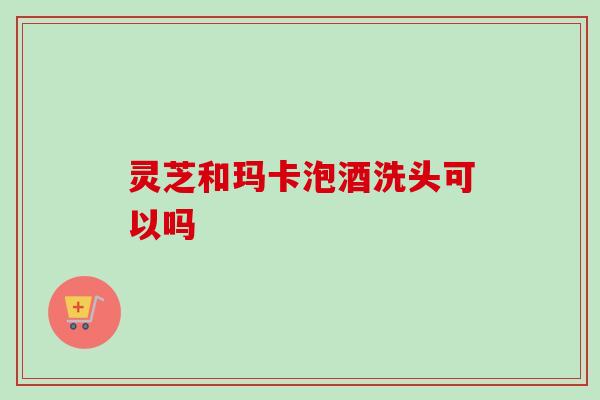 灵芝和玛卡泡酒洗头可以吗-第1张图片-卓越灵芝孢子粉