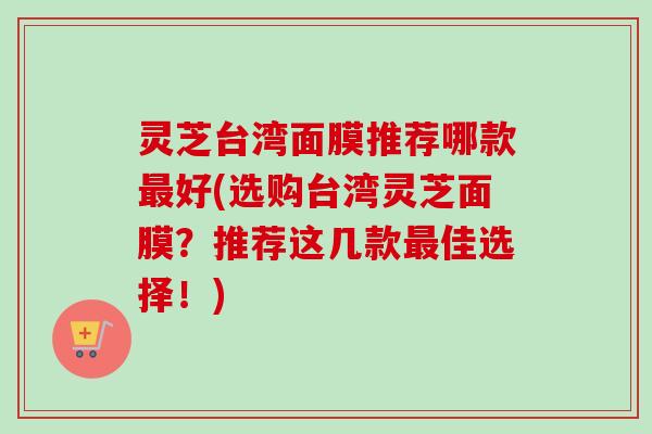 灵芝台湾面膜推荐哪款最好(选购台湾灵芝面膜？推荐这几款最佳选择！)-第1张图片-卓越灵芝孢子粉