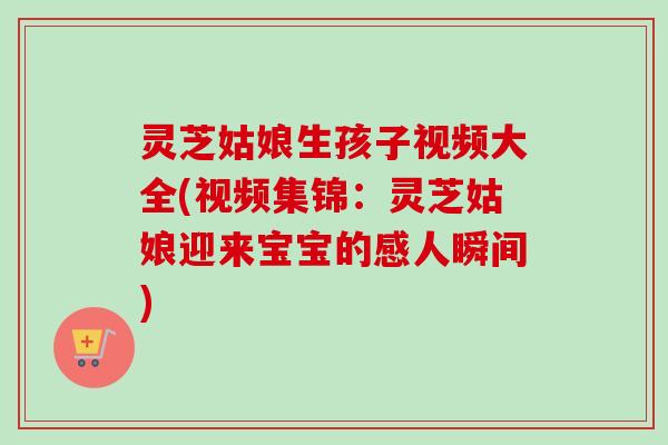灵芝姑娘生孩子视频大全(视频集锦：灵芝姑娘迎来宝宝的感人瞬间)-第1张图片-卓越灵芝孢子粉