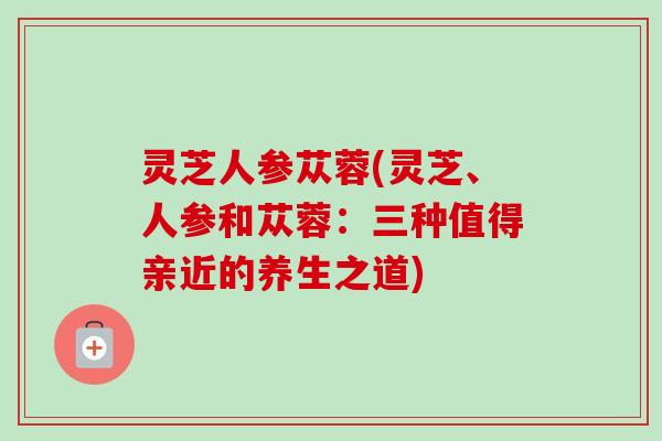 灵芝人参苁蓉(灵芝、人参和苁蓉:三种值得亲近的养生之道)-第1张图片-卓越灵芝孢子粉 灵芝人参苁蓉(灵芝、人参和苁蓉:三种值得亲近的养生之道)-第1张图片-卓越灵芝孢子粉