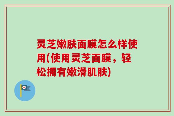 灵芝嫩肤面膜怎么样使用(使用灵芝面膜,轻松拥有嫩滑肌肤)-第1张图片-卓越灵芝孢子粉 灵芝嫩肤面膜怎么样使用(使用灵芝面膜,轻松拥有嫩滑肌肤)-第1张图片-卓越灵芝孢子粉