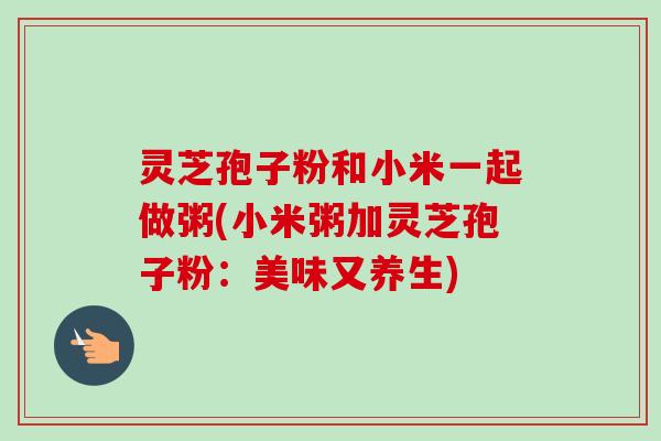 灵芝孢子粉和小米一起做粥(小米粥加灵芝孢子粉:美味又养生)-第1张图片-卓越灵芝孢子粉 灵芝孢子粉和小米一起做粥(小米粥加灵芝孢子粉:美味又养生)-第1张图片-卓越灵芝孢子粉