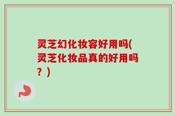 灵芝幻化妆容好用吗(灵芝化妆品真的好用吗?)-第1张图片-卓越灵芝孢子粉 灵芝幻化妆容好用吗(灵芝化妆品真的好用吗?)-第1张图片-卓越灵芝孢子粉