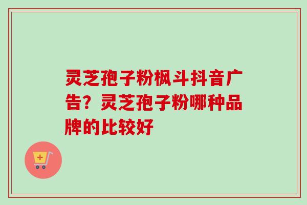 灵芝孢子粉枫斗抖音广告？灵芝孢子粉哪种品牌的比较好-第1张图片-卓越灵芝孢子粉