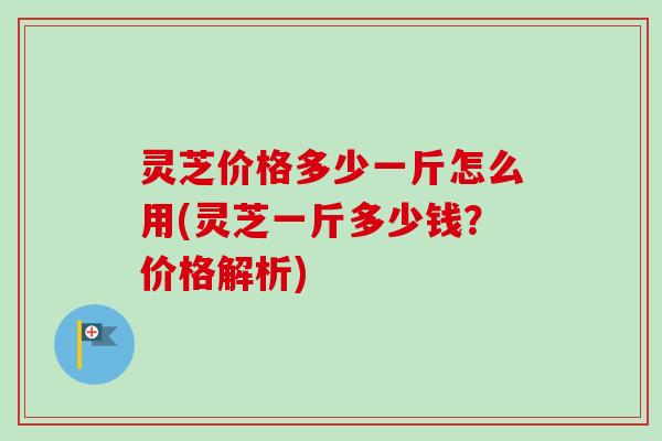 灵芝价格多少一斤怎么用(灵芝一斤多少钱?价格解析)-第1张图片-卓越灵芝孢子粉 灵芝价格多少一斤怎么用(灵芝一斤多少钱?价格解析)-第1张图片-卓越灵芝孢子粉
