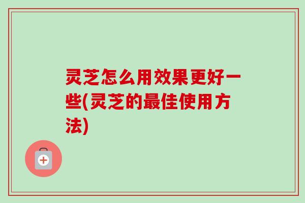 灵芝怎么用效果更好一些(灵芝的最佳使用方法)-第1张图片-卓越灵芝孢子粉 灵芝怎么用效果更好一些(灵芝的最佳使用方法)-第1张图片-卓越灵芝孢子粉