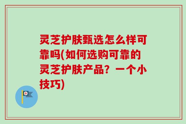 灵芝护肤甄选怎么样可靠吗(如何选购可靠的灵芝护肤产品?一个小技巧)-第1张图片-卓越灵芝孢子粉 灵芝护肤甄选怎么样可靠吗(如何选购可靠的灵芝护肤产品?一个小技巧)-第1张图片-卓越灵芝孢子粉