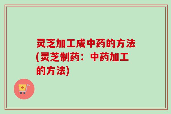 灵芝加工成中药的方法(灵芝制药：中药加工的方法)-第1张图片-卓越灵芝孢子粉