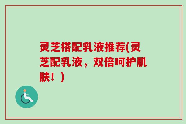 灵芝搭配乳液推荐(灵芝配乳液，双倍呵护肌肤！)-第1张图片-卓越灵芝孢子粉