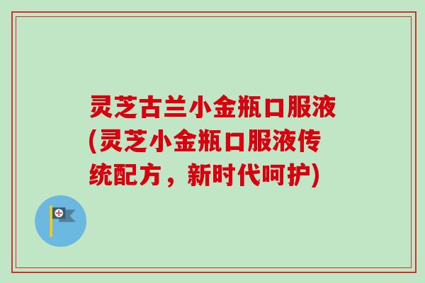 灵芝古兰小金瓶口服液(灵芝小金瓶口服液传统配方，新时代呵护)-第1张图片-卓越灵芝孢子粉
