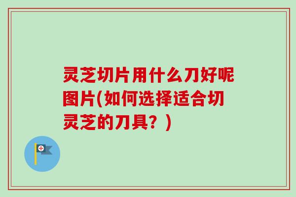 灵芝切片用什么刀好呢图片(如何选择适合切灵芝的刀具?)-第1张图片-卓越灵芝孢子粉 灵芝切片用什么刀好呢图片(如何选择适合切灵芝的刀具?)-第1张图片-卓越灵芝孢子粉