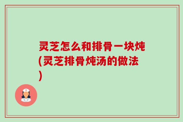 灵芝怎么和排骨一块炖(灵芝排骨炖汤的做法)-第1张图片-卓越灵芝孢子粉