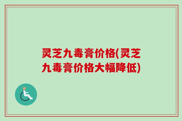 灵芝九毒膏价格(灵芝九毒膏价格大幅降低)-第1张图片-卓越灵芝孢子粉