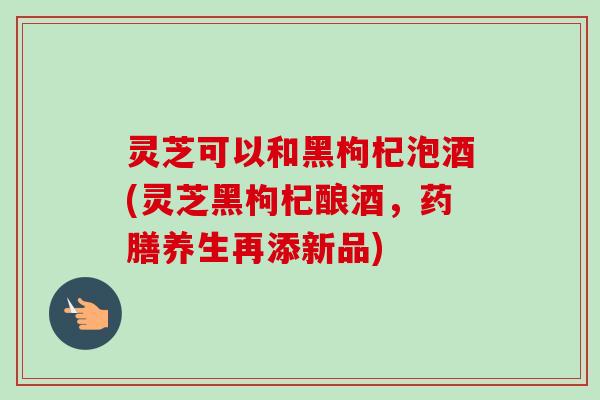 灵芝可以和黑枸杞泡酒(灵芝黑枸杞酿酒，药膳养生再添新品)-第1张图片-卓越灵芝孢子粉