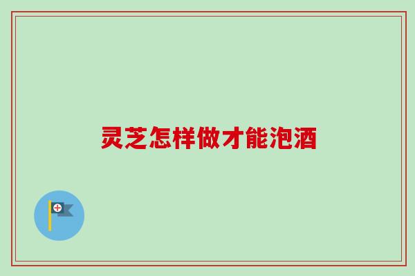 灵芝怎样做才能泡酒-第1张图片-卓越灵芝孢子粉