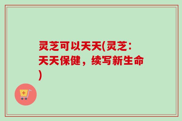 灵芝可以天天(灵芝:天天保健,续写新生命)-第1张图片-卓越灵芝孢子粉 灵芝可以天天(灵芝:天天保健,续写新生命)-第1张图片-卓越灵芝孢子粉