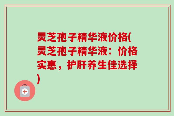 灵芝孢子精华液价格(灵芝孢子精华液：价格实惠，护肝养生佳选择)-第1张图片-卓越灵芝孢子粉