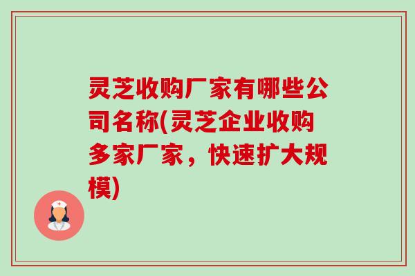 灵芝收购厂家有哪些公司名称(灵芝企业收购多家厂家，快速扩大规模)-第1张图片-卓越灵芝孢子粉