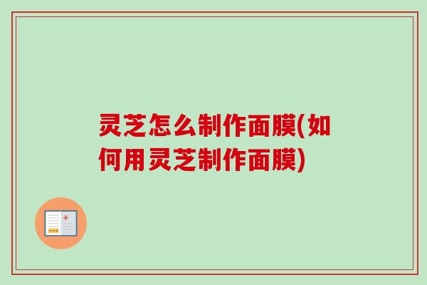 灵芝怎么制作面膜(如何用灵芝制作面膜)-第1张图片-卓越灵芝孢子粉