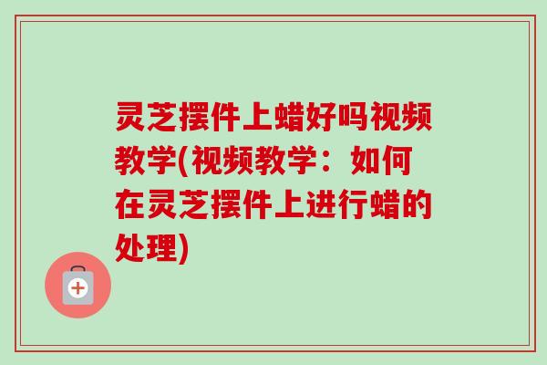 灵芝摆件上蜡好吗视频教学(视频教学：如何在灵芝摆件上进行蜡的处理)-第1张图片-卓越灵芝孢子粉
