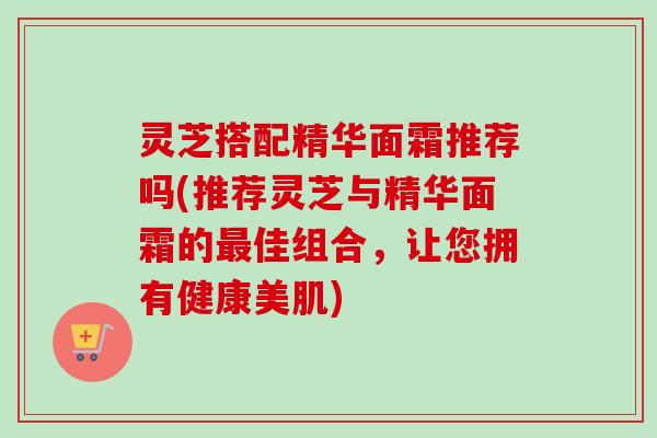 灵芝搭配精华面霜推荐吗(推荐灵芝与精华面霜的最佳组合，让您拥有健康美肌)-第1张图片-卓越灵芝孢子粉