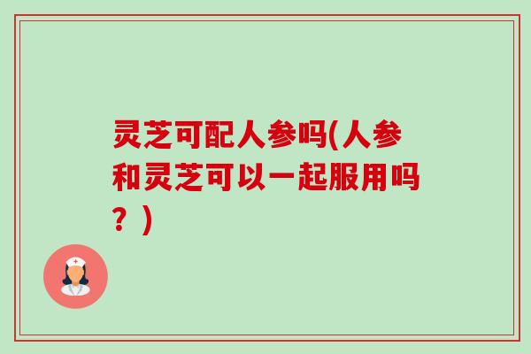 灵芝可配人参吗(人参和灵芝可以一起服用吗？)-第1张图片-卓越灵芝孢子粉