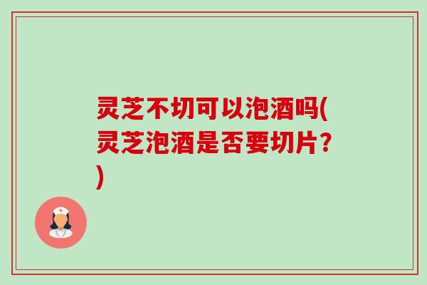 灵芝不切可以泡酒吗(灵芝泡酒是否要切片？)-第1张图片-卓越灵芝孢子粉