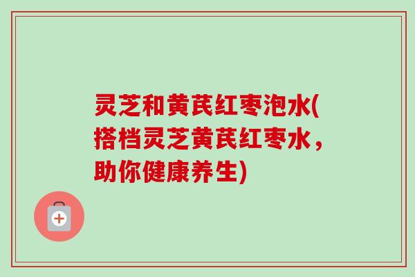 灵芝和黄芪红枣泡水(搭档灵芝黄芪红枣水，助你健康养生)-第1张图片-卓越灵芝孢子粉