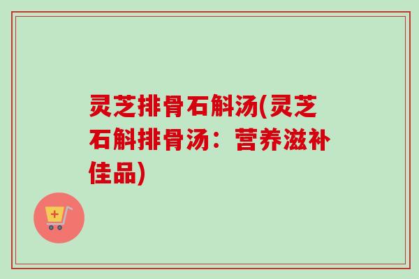 灵芝排骨石斛汤(灵芝石斛排骨汤:营养滋补佳品)-第1张图片-卓越灵芝孢子粉 灵芝排骨石斛汤(灵芝石斛排骨汤:营养滋补佳品)-第1张图片-卓越灵芝孢子粉