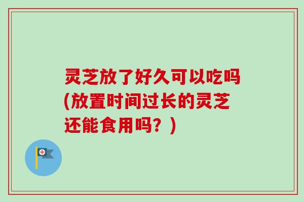 灵芝放了好久可以吃吗(放置时间过长的灵芝还能食用吗?)-第1张图片-卓越灵芝孢子粉 灵芝放了好久可以吃吗(放置时间过长的灵芝还能食用吗?)-第1张图片-卓越灵芝孢子粉