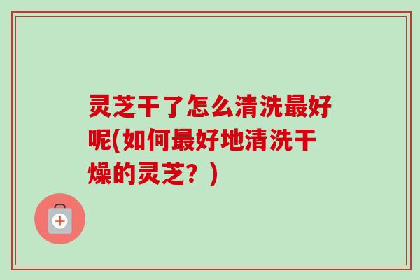 灵芝干了怎么清洗最好呢(如何最好地清洗干燥的灵芝?)-第1张图片-卓越灵芝孢子粉 灵芝干了怎么清洗最好呢(如何最好地清洗干燥的灵芝?)-第1张图片-卓越灵芝孢子粉