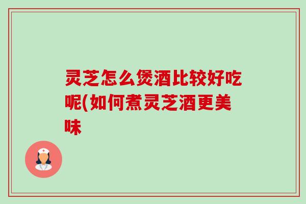 灵芝怎么煲酒比较好吃呢(如何煮灵芝酒更美味-第1张图片-卓越灵芝孢子粉