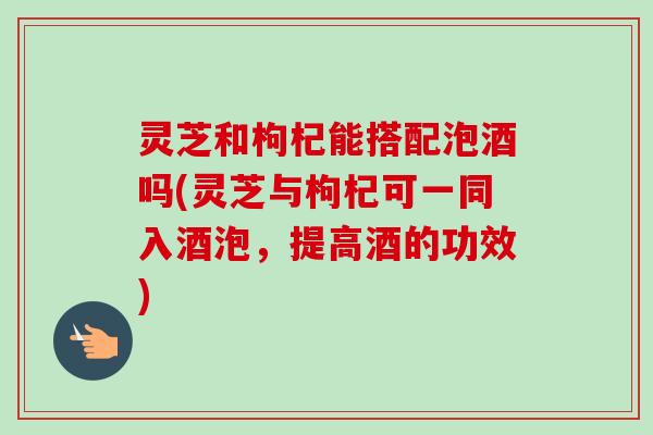 灵芝和枸杞能搭配泡酒吗(灵芝与枸杞可一同入酒泡,提高酒的功效)-第1张图片-卓越灵芝孢子粉 灵芝和枸杞能搭配泡酒吗(灵芝与枸杞可一同入酒泡,提高酒的功效)-第1张图片-卓越灵芝孢子粉