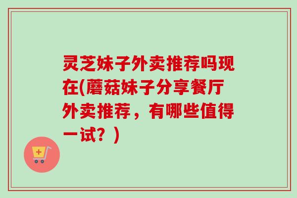 灵芝妹子外卖推荐吗现在(蘑菇妹子分享餐厅外卖推荐,有哪些值得一试?)-第1张图片-卓越灵芝孢子粉 灵芝妹子外卖推荐吗现在(蘑菇妹子分享餐厅外卖推荐,有哪些值得一试?)-第1张图片-卓越灵芝孢子粉