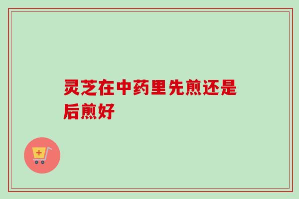 灵芝在中药里先煎还是后煎好-第1张图片-卓越灵芝孢子粉 灵芝在中药里先煎还是后煎好-第1张图片-卓越灵芝孢子粉
