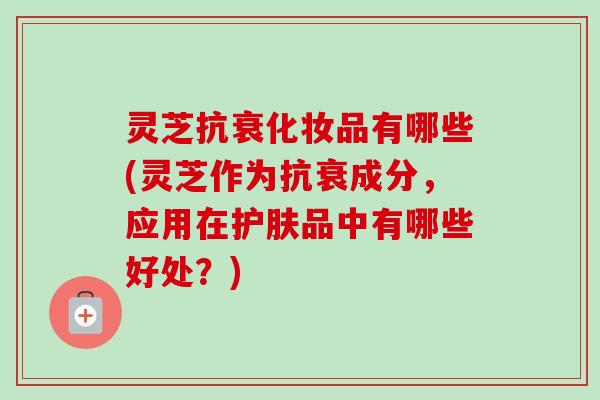 灵芝抗衰化妆品有哪些(灵芝作为抗衰成分，应用在护肤品中有哪些好处？)-第1张图片-卓越灵芝孢子粉