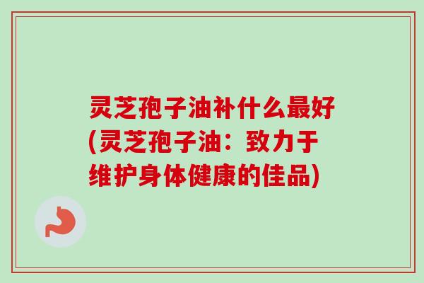 灵芝孢子油补什么最好(灵芝孢子油:致力于维护身体健康的佳品)-第1张图片-卓越灵芝孢子粉 灵芝孢子油补什么最好(灵芝孢子油:致力于维护身体健康的佳品)-第1张图片-卓越灵芝孢子粉