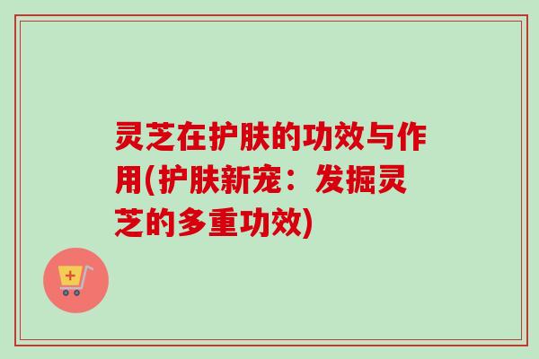 灵芝在护肤的功效与作用(护肤新宠:发掘灵芝的多重功效)-第1张图片-卓越灵芝孢子粉 灵芝在护肤的功效与作用(护肤新宠:发掘灵芝的多重功效)-第1张图片-卓越灵芝孢子粉