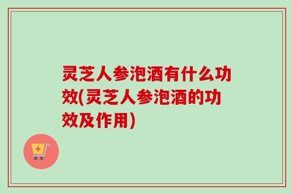 灵芝人参泡酒有什么功效(灵芝人参泡酒的功效及作用)-第1张图片-卓越灵芝孢子粉 灵芝人参泡酒有什么功效(灵芝人参泡酒的功效及作用)-第1张图片-卓越灵芝孢子粉