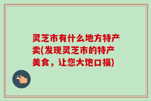 灵芝市有什么地方特产卖(发现灵芝市的特产美食,让您大饱口福)-第1张图片-卓越灵芝孢子粉 灵芝市有什么地方特产卖(发现灵芝市的特产美食,让您大饱口福)-第1张图片-卓越灵芝孢子粉