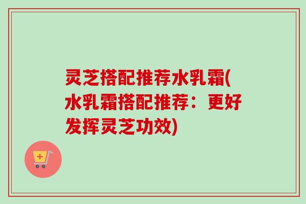 灵芝搭配推荐水乳霜(水乳霜搭配推荐:更好发挥灵芝功效)-第1张图片-卓越灵芝孢子粉 灵芝搭配推荐水乳霜(水乳霜搭配推荐:更好发挥灵芝功效)-第1张图片-卓越灵芝孢子粉