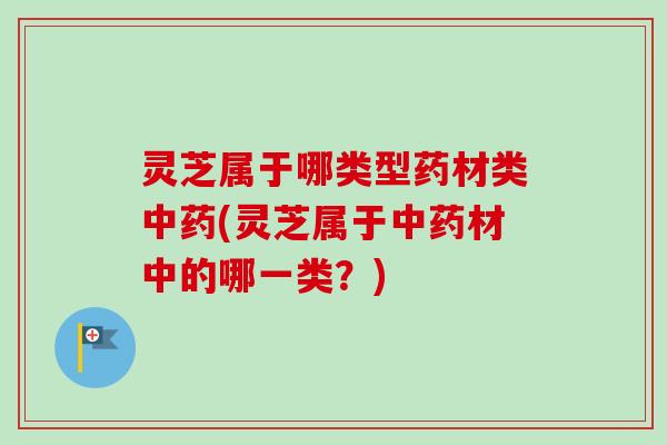 灵芝属于哪类型药材类中药(灵芝属于中药材中的哪一类？)-第1张图片-卓越灵芝孢子粉
