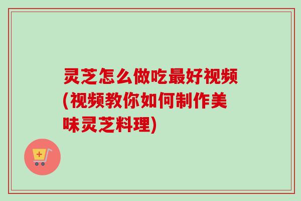 灵芝怎么做吃最好视频(视频教你如何制作美味灵芝料理)-第1张图片-卓越灵芝孢子粉 灵芝怎么做吃最好视频(视频教你如何制作美味灵芝料理)-第1张图片-卓越灵芝孢子粉
